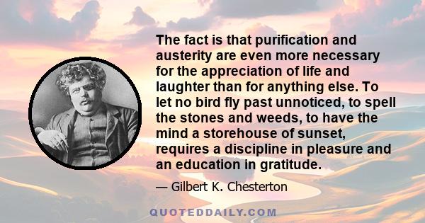 The fact is that purification and austerity are even more necessary for the appreciation of life and laughter than for anything else. To let no bird fly past unnoticed, to spell the stones and weeds, to have the mind a