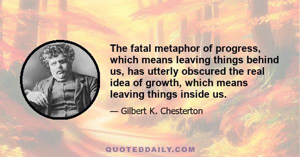 The fatal metaphor of progress, which means leaving things behind us, has utterly obscured the real idea of growth, which means leaving things inside us.