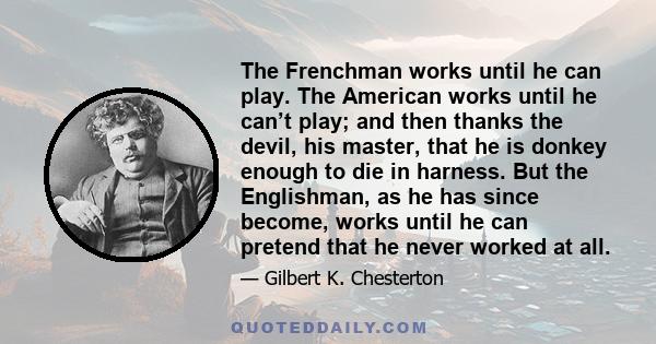 The Frenchman works until he can play. The American works until he can’t play; and then thanks the devil, his master, that he is donkey enough to die in harness. But the Englishman, as he has since become, works until