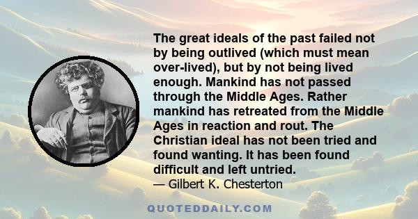 The great ideals of the past failed not by being outlived (which must mean over-lived), but by not being lived enough. Mankind has not passed through the Middle Ages. Rather mankind has retreated from the Middle Ages in 