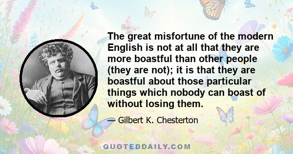 The great misfortune of the modern English is not at all that they are more boastful than other people (they are not); it is that they are boastful about those particular things which nobody can boast of without losing