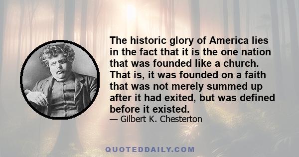 The historic glory of America lies in the fact that it is the one nation that was founded like a church. That is, it was founded on a faith that was not merely summed up after it had exited, but was defined before it