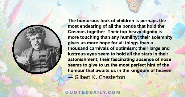 The humorous look of children is perhaps the most endearing of all the bonds that hold the Cosmos together. Their top-heavy dignity is more touching than any humility; their solemnity gives us more hope for all things