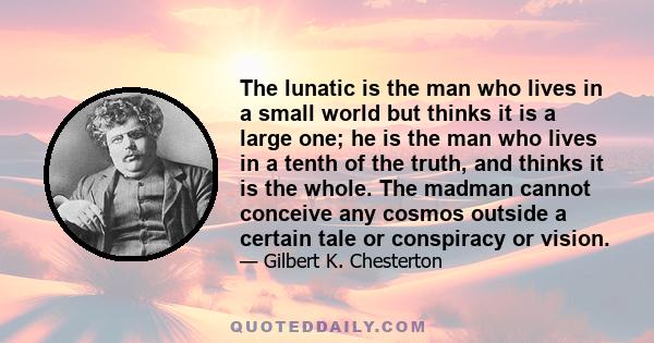 The lunatic is the man who lives in a small world but thinks it is a large one; he is the man who lives in a tenth of the truth, and thinks it is the whole. The madman cannot conceive any cosmos outside a certain tale