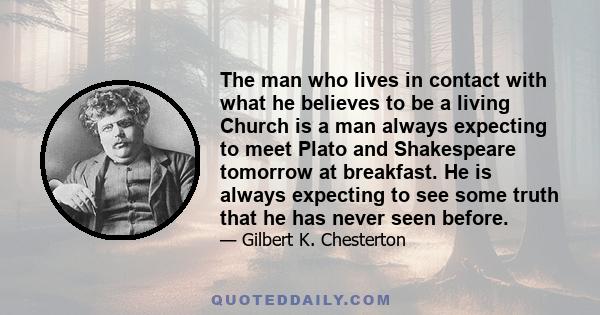 The man who lives in contact with what he believes to be a living Church is a man always expecting to meet Plato and Shakespeare tomorrow at breakfast. He is always expecting to see some truth that he has never seen