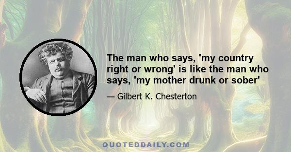 The man who says, 'my country right or wrong' is like the man who says, 'my mother drunk or sober'