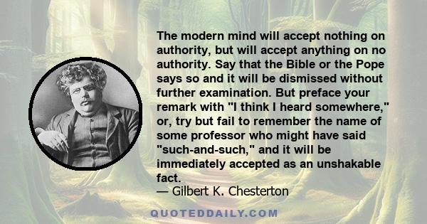 The modern mind will accept nothing on authority, but will accept anything on no authority. Say that the Bible or the Pope says so and it will be dismissed without further examination. But preface your remark with I