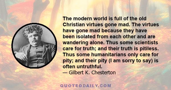 The modern world is full of the old Christian virtues gone mad. The virtues have gone mad because they have been isolated from each other and are wandering alone. Thus some scientists care for truth; and their truth is