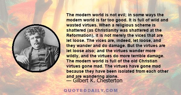 The modern world is not evil; in some ways the modern world is far too good. It is full of wild and wasted virtues. When a religious scheme is shattered (as Christianity was shattered at the Reformation), it is not