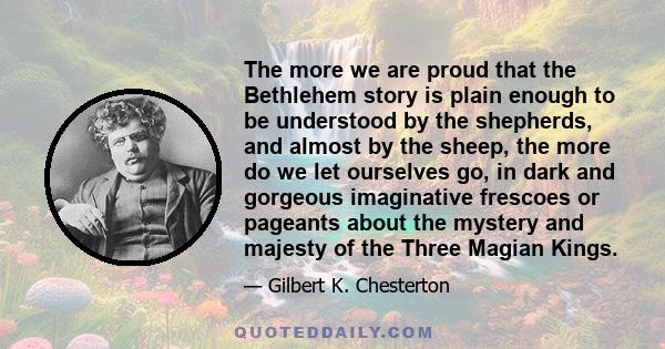 The more we are proud that the Bethlehem story is plain enough to be understood by the shepherds, and almost by the sheep, the more do we let ourselves go, in dark and gorgeous imaginative frescoes or pageants about the 