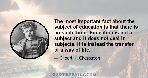 The most important fact about the subject of education is that there is no such thing. Education is not a subject and it does not deal in subjects. It is instead the transfer of a way of life.