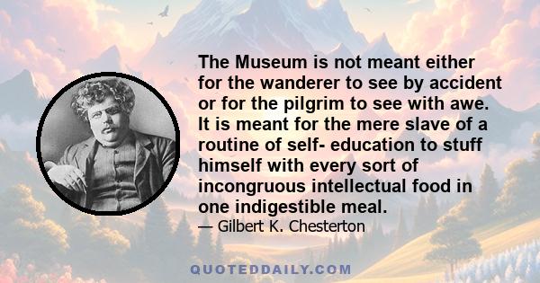 The Museum is not meant either for the wanderer to see by accident or for the pilgrim to see with awe. It is meant for the mere slave of a routine of self- education to stuff himself with every sort of incongruous