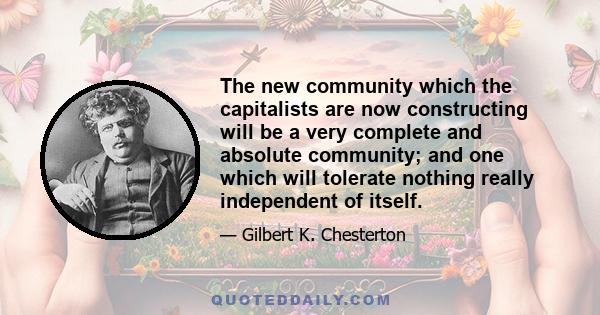 The new community which the capitalists are now constructing will be a very complete and absolute community; and one which will tolerate nothing really independent of itself.