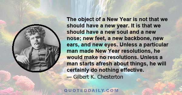 The object of a New Year is not that we should have a new year. It is that we should have a new soul and a new nose; new feet, a new backbone, new ears, and new eyes. Unless a particular man made New Year resolutions,