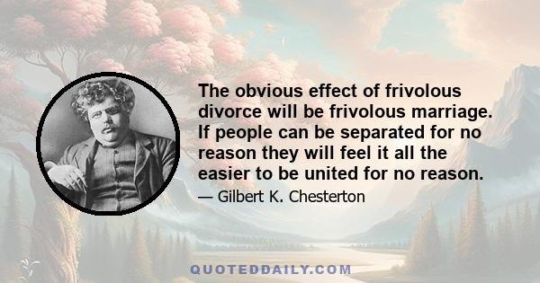 The obvious effect of frivolous divorce will be frivolous marriage. If people can be separated for no reason they will feel it all the easier to be united for no reason.