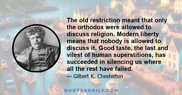 The old restriction meant that only the orthodox were allowed to discuss religion. Modern liberty means that nobody is allowed to discuss it. Good taste, the last and vilest of human superstitions, has succeeded in