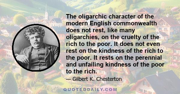 The oligarchic character of the modern English commonwealth does not rest, like many oligarchies, on the cruelty of the rich to the poor. It does not even rest on the kindness of the rich to the poor. It rests on the