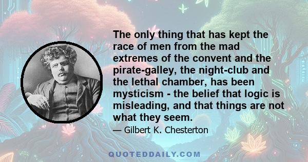 The only thing that has kept the race of men from the mad extremes of the convent and the pirate-galley, the night-club and the lethal chamber, has been mysticism - the belief that logic is misleading, and that things