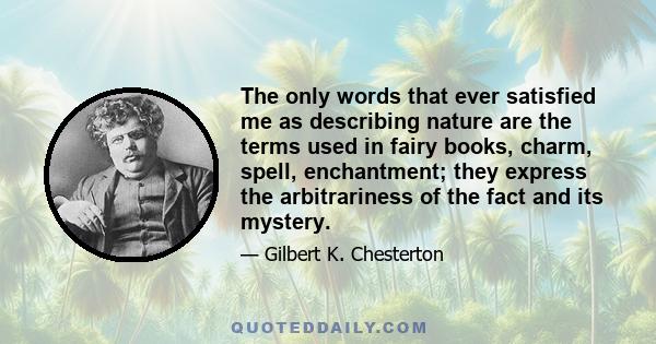 The only words that ever satisfied me as describing nature are the terms used in fairy books, charm, spell, enchantment; they express the arbitrariness of the fact and its mystery.