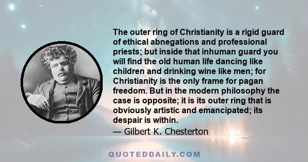 The outer ring of Christianity is a rigid guard of ethical abnegations and professional priests; but inside that inhuman guard you will find the old human life dancing like children and drinking wine like men; for