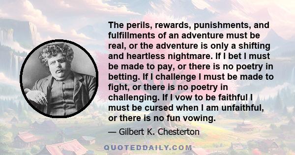 The perils, rewards, punishments, and fulfillments of an adventure must be real, or the adventure is only a shifting and heartless nightmare. If I bet I must be made to pay, or there is no poetry in betting. If I