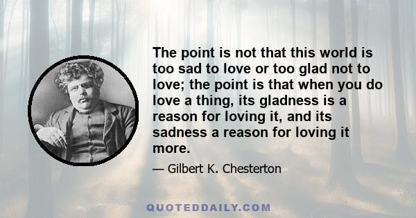 The point is not that this world is too sad to love or too glad not to love; the point is that when you do love a thing, its gladness is a reason for loving it, and its sadness a reason for loving it more.