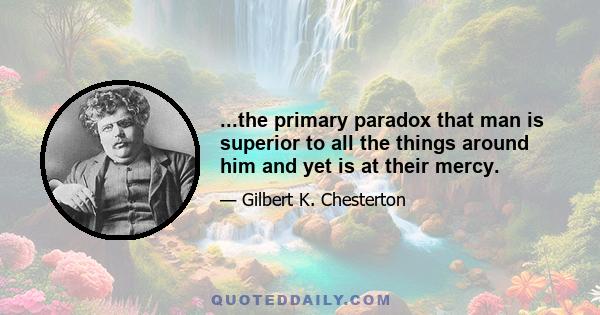 ...the primary paradox that man is superior to all the things around him and yet is at their mercy.