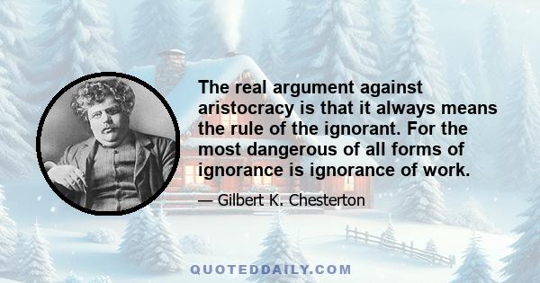 The real argument against aristocracy is that it always means the rule of the ignorant. For the most dangerous of all forms of ignorance is ignorance of work.