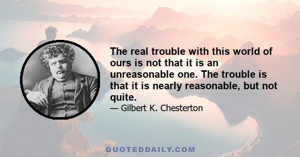 The real trouble with this world of ours is not that it is an unreasonable one. The trouble is that it is nearly reasonable, but not quite.