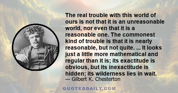 The real trouble with this world of ours is not that it is an unreasonable world, nor even that it is a reasonable one. The commonest kind of trouble is that it is nearly reasonable, but not quite. ... It looks just a