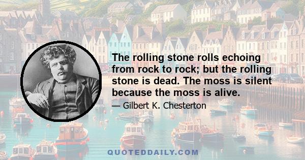 The rolling stone rolls echoing from rock to rock; but the rolling stone is dead. The moss is silent because the moss is alive.