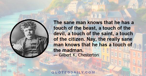 The sane man knows that he has a touch of the beast, a touch of the devil, a touch of the saint, a touch of the citizen. Nay, the really sane man knows that he has a touch of the madman.