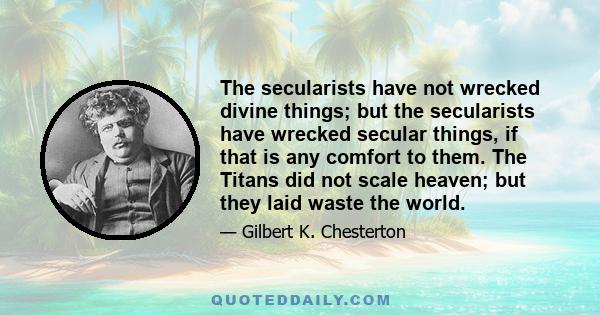 The secularists have not wrecked divine things; but the secularists have wrecked secular things, if that is any comfort to them. The Titans did not scale heaven; but they laid waste the world.