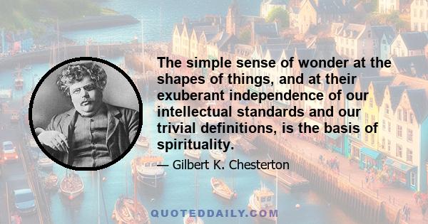 The simple sense of wonder at the shapes of things, and at their exuberant independence of our intellectual standards and our trivial definitions, is the basis of spirituality.