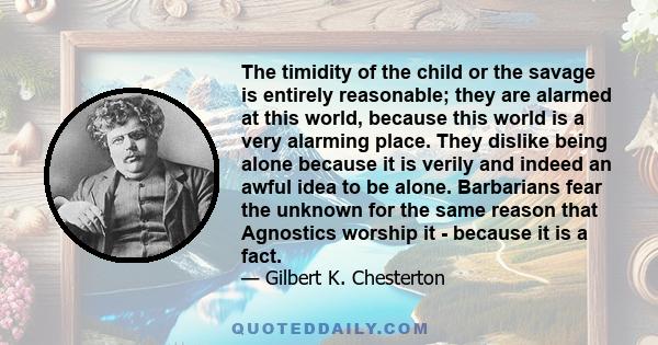 The timidity of the child or the savage is entirely reasonable; they are alarmed at this world, because this world is a very alarming place. They dislike being alone because it is verily and indeed an awful idea to be