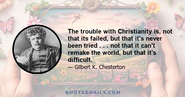 The trouble with Christianity is, not that its failed, but that it's never been tried . . . not that it can't remake the world, but that it's difficult.