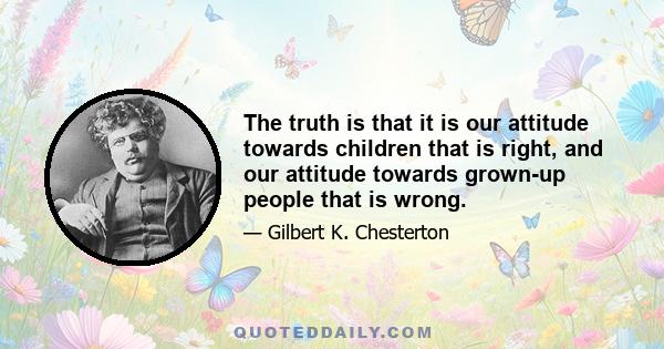 The truth is that it is our attitude towards children that is right, and our attitude towards grown-up people that is wrong. Our attitude towards our equals in age consists in a servile solemnity, overlying a