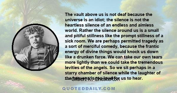 The vault above us is not deaf because the universe is an idiot; the silence is not the heartless silence of an endless and aimless world. Rather the silence around us is a small and pitiful stillness like the prompt