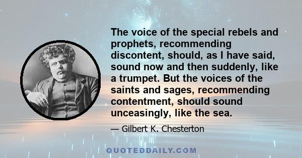 The voice of the special rebels and prophets, recommending discontent, should, as I have said, sound now and then suddenly, like a trumpet. But the voices of the saints and sages, recommending contentment, should sound