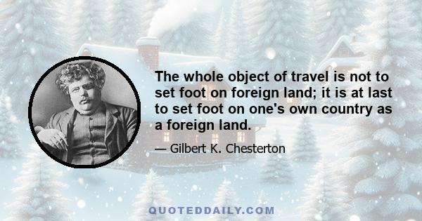 The whole object of travel is not to set foot on foreign land; it is at last to set foot on one's own country as a foreign land.