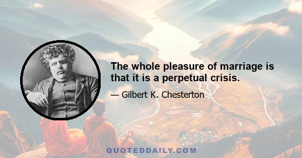 The whole pleasure of marriage is that it is a perpetual crisis.