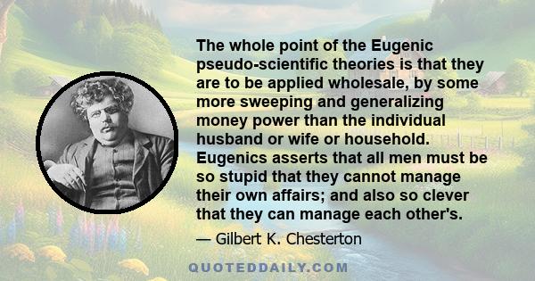 The whole point of the Eugenic pseudo-scientific theories is that they are to be applied wholesale, by some more sweeping and generalizing money power than the individual husband or wife or household. Eugenics asserts