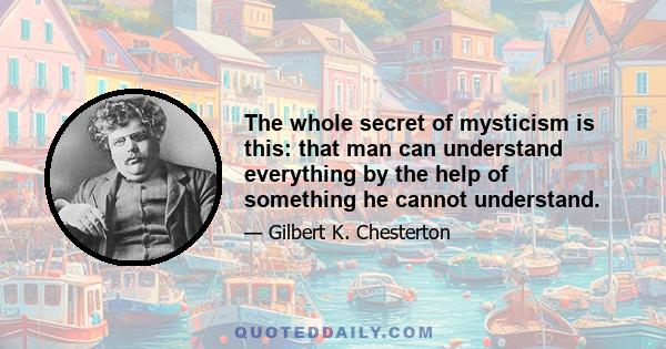 The whole secret of mysticism is this: that man can understand everything by the help of something he cannot understand.