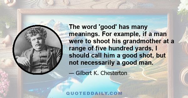 The word 'good' has many meanings. For example, if a man were to shoot his grandmother at a range of five hundred yards, I should call him a good shot, but not necessarily a good man.