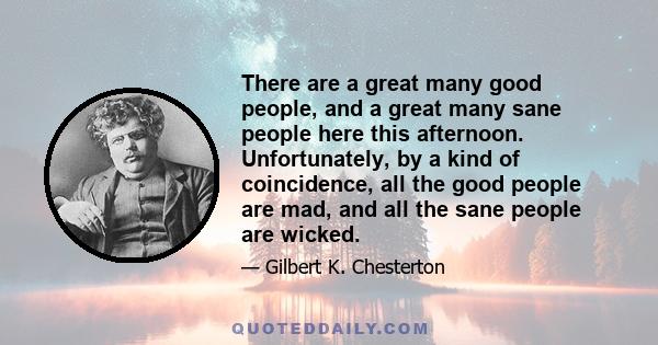 There are a great many good people, and a great many sane people here this afternoon. Unfortunately, by a kind of coincidence, all the good people are mad, and all the sane people are wicked.