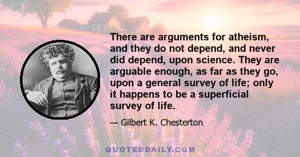 There are arguments for atheism, and they do not depend, and never did depend, upon science. They are arguable enough, as far as they go, upon a general survey of life; only it happens to be a superficial survey of life.