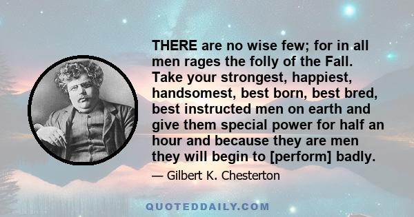 THERE are no wise few; for in all men rages the folly of the Fall. Take your strongest, happiest, handsomest, best born, best bred, best instructed men on earth and give them special power for half an hour and because