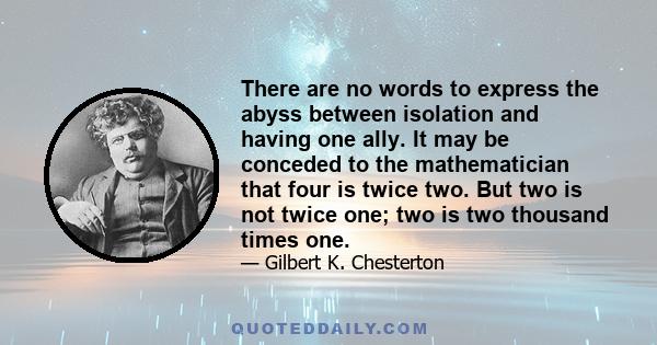 There are no words to express the abyss between isolation and having one ally. It may be conceded to the mathematician that four is twice two. But two is not twice one; two is two thousand times one.