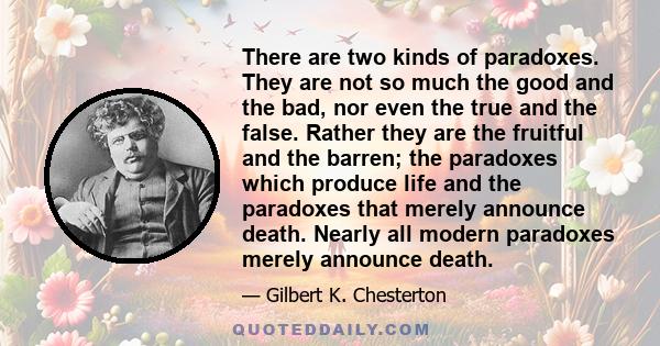 There are two kinds of paradoxes. They are not so much the good and the bad, nor even the true and the false. Rather they are the fruitful and the barren; the paradoxes which produce life and the paradoxes that merely