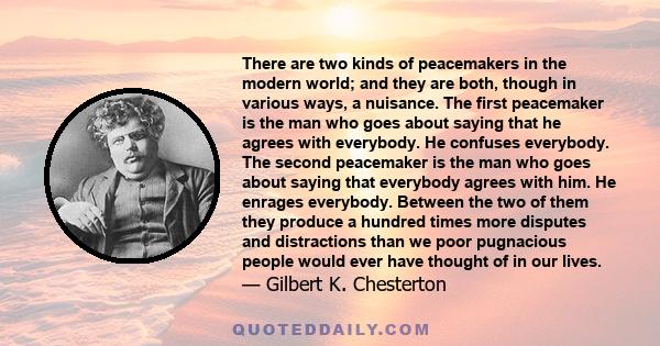 There are two kinds of peacemakers in the modern world; and they are both, though in various ways, a nuisance. The first peacemaker is the man who goes about saying that he agrees with everybody. He confuses everybody.